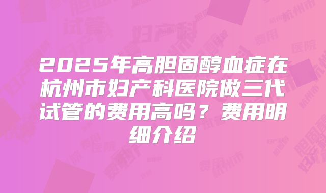2025年高胆固醇血症在杭州市妇产科医院做三代试管的费用高吗?费用明细介绍