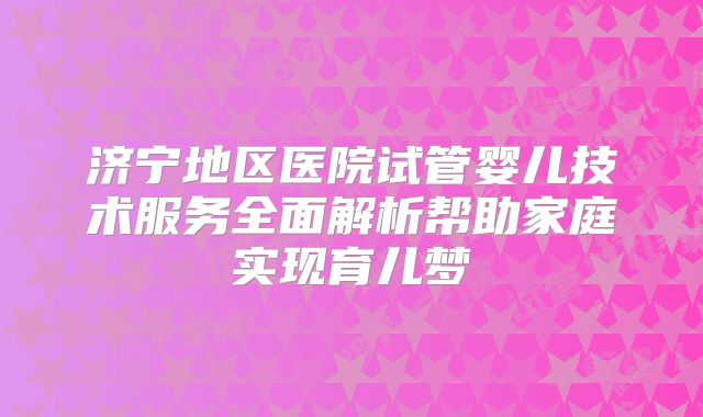 济宁地区医院试管婴儿技术服务全面解析帮助家庭实现育儿梦