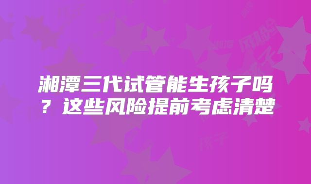 湘潭三代试管能生孩子吗？这些风险提前考虑清楚