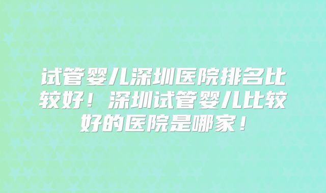 试管婴儿深圳医院排名比较好！深圳试管婴儿比较好的医院是哪家！