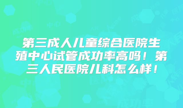 第三成人儿童综合医院生殖中心试管成功率高吗！第三人民医院儿科怎么样！