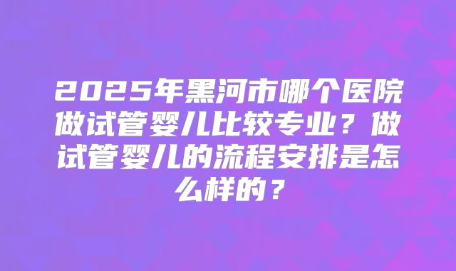 2025年黑河市哪个医院做试管婴儿比较专业？做试管婴儿的流程安排是怎么样的？
