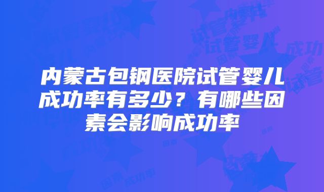内蒙古包钢医院试管婴儿成功率有多少？有哪些因素会影响成功率