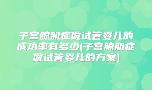 子宫腺肌症做试管婴儿的成功率有多少(子宫腺肌症做试管婴儿的方案)