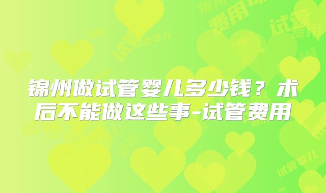 锦州做试管婴儿多少钱?术后不能做这些事-试管费用