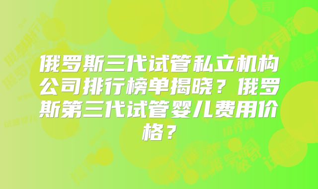 俄罗斯三代试管私立机构公司排行榜单揭晓？俄罗斯第三代试管婴儿费用价格？