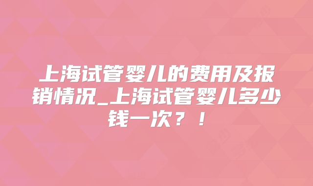 上海试管婴儿的费用及报销情况_上海试管婴儿多少钱一次？！