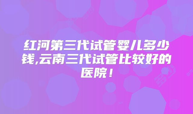 红河第三代试管婴儿多少钱,云南三代试管比较好的医院!