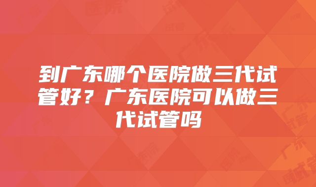 到广东哪个医院做三代试管好？广东医院可以做三代试管吗