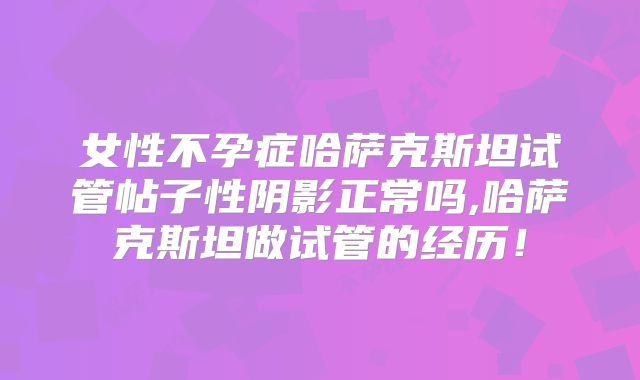 女性不孕症哈萨克斯坦试管帖子性阴影正常吗,哈萨克斯坦做试管的经历！