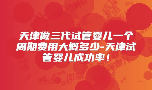 天津做三代试管婴儿一个周期费用大概多少-天津试管婴儿成功率!
