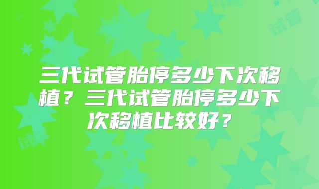 三代试管胎停多少下次移植？三代试管胎停多少下次移植比较好？