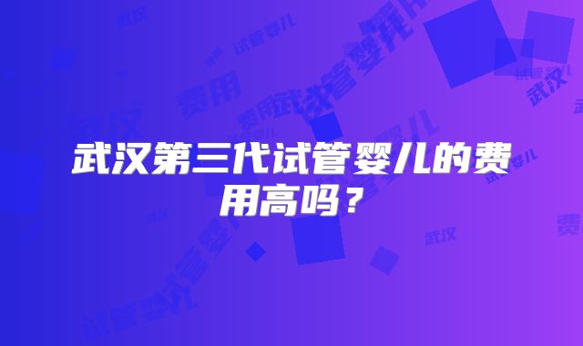 武汉第三代试管婴儿的费用高吗?