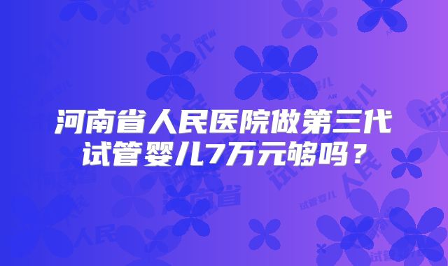 河南省人民医院做第三代试管婴儿7万元够吗？