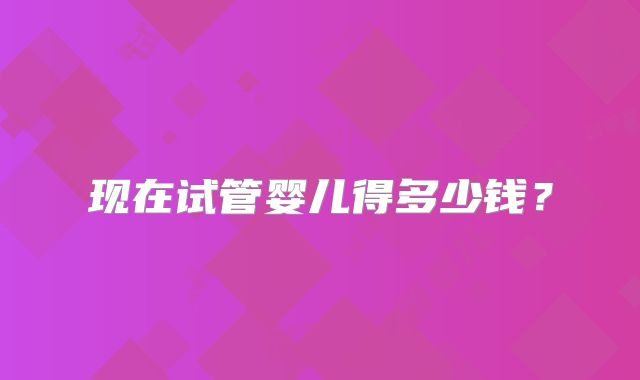 现在试管婴儿得多少钱？