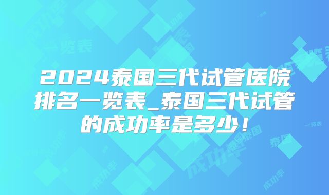 2024泰国三代试管医院排名一览表_泰国三代试管的成功率是多少!