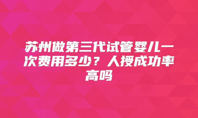 苏州做第三代试管婴儿一次费用多少？人授成功率高吗