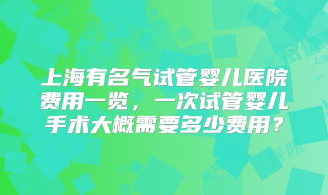 上海有名气试管婴儿医院费用一览，一次试管婴儿手术大概需要多少费用？