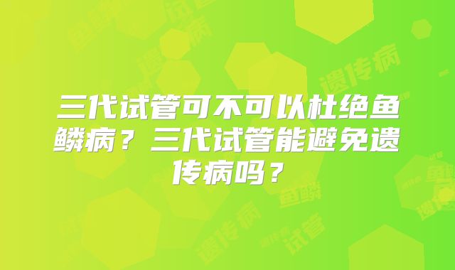 三代试管可不可以杜绝鱼鳞病？三代试管能避免遗传病吗？