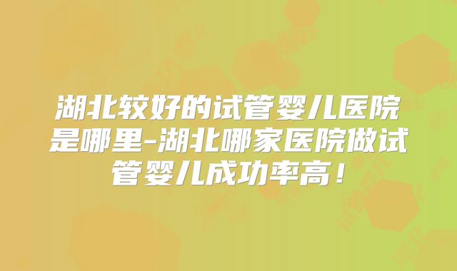 湖北较好的试管婴儿医院是哪里-湖北哪家医院做试管婴儿成功率高！