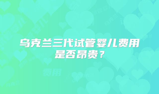 乌克兰三代试管婴儿费用是否昂贵?