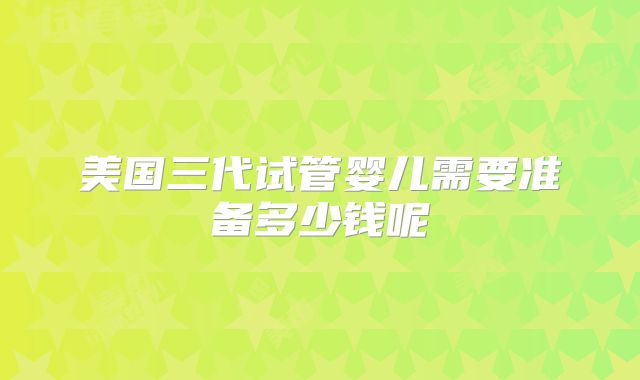 美国三代试管婴儿需要准备多少钱呢