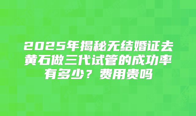 2025年揭秘无结婚证去黄石做三代试管的成功率有多少？费用贵吗