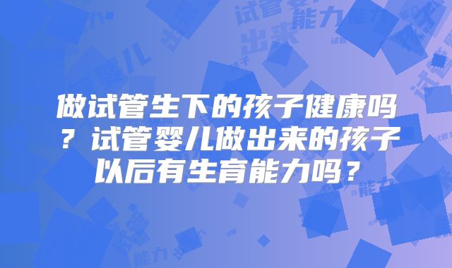 做试管生下的孩子健康吗？试管婴儿做出来的孩子以后有生育能力吗？