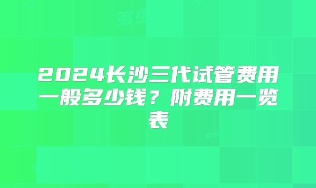 2024长沙三代试管费用一般多少钱?附费用一览表