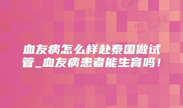 血友病怎么样赴泰国做试管_血友病患者能生育吗！