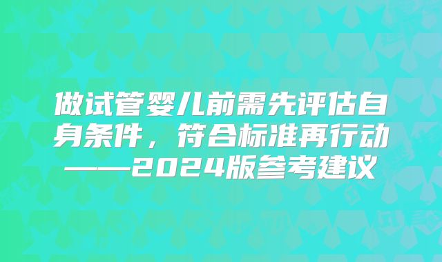 做试管婴儿前需先评估自身条件，符合标准再行动——2024版参考建议