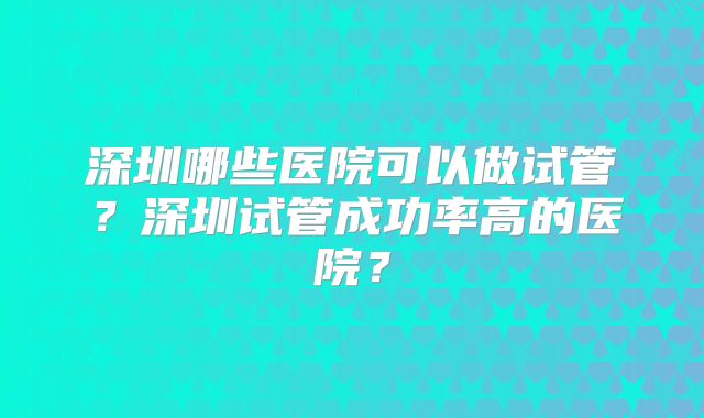 深圳哪些医院可以做试管?深圳试管成功率高的医院?