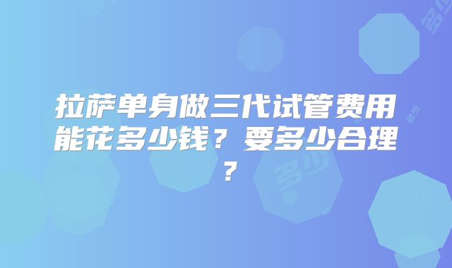 拉萨单身做三代试管费用能花多少钱？要多少合理？