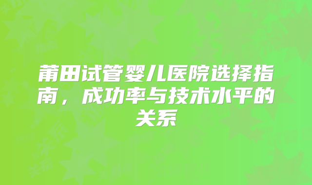莆田试管婴儿医院选择指南，成功率与技术水平的关系
