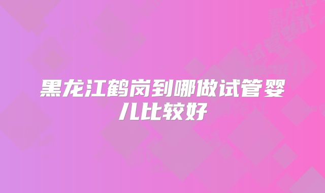 黑龙江鹤岗到哪做试管婴儿比较好