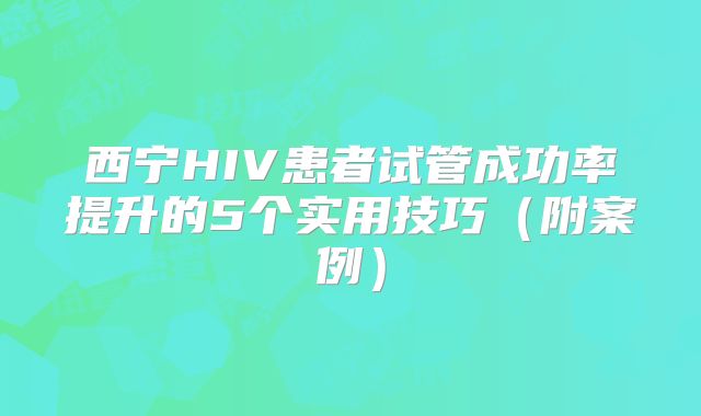 西宁HIV患者试管成功率提升的5个实用技巧（附案例）