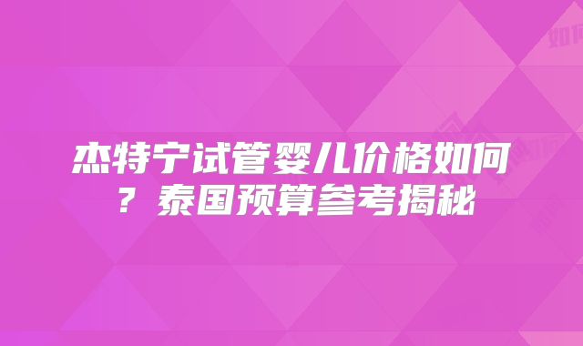 杰特宁试管婴儿价格如何？泰国预算参考揭秘