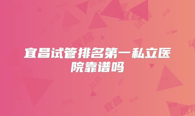 宜昌试管排名第一私立医院靠谱吗