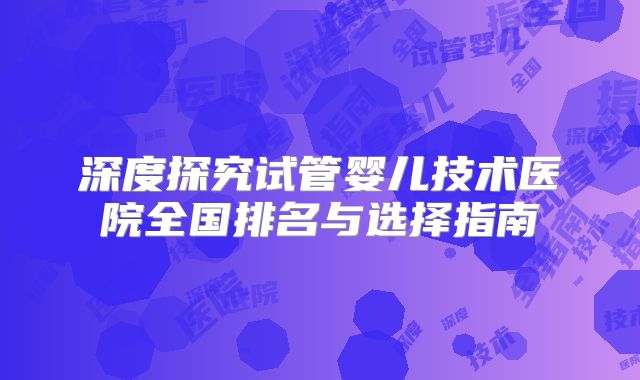 深度探究试管婴儿技术医院全国排名与选择指南