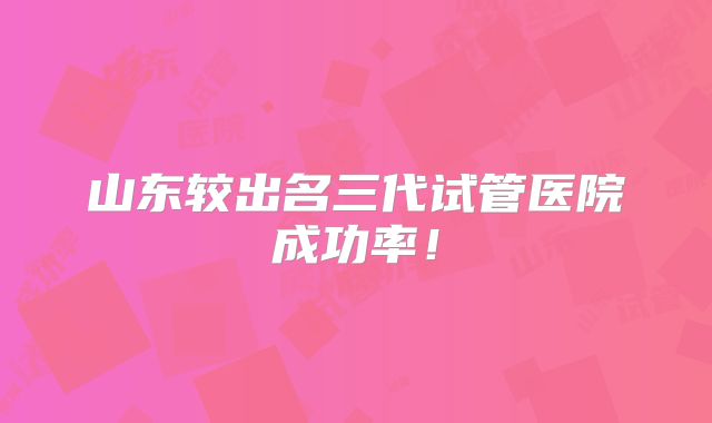 山东较出名三代试管医院成功率！