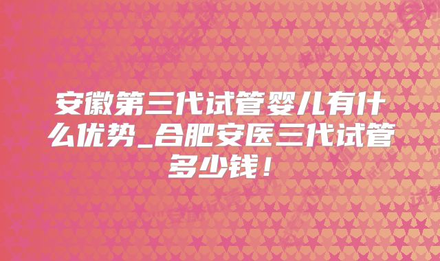 安徽第三代试管婴儿有什么优势_合肥安医三代试管多少钱！