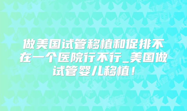 做美国试管移植和促排不在一个医院行不行_美国做试管婴儿移植！