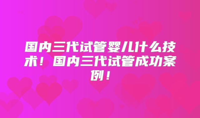 国内三代试管婴儿什么技术!国内三代试管成功案例!