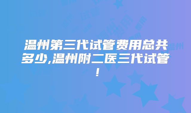 温州第三代试管费用总共多少,温州附二医三代试管！