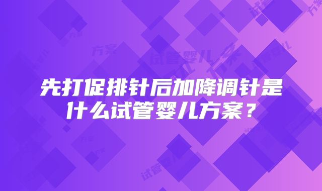 先打促排针后加降调针是什么试管婴儿方案？