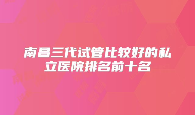 南昌三代试管比较好的私立医院排名前十名