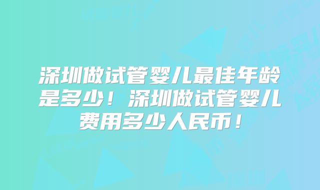 深圳做试管婴儿最佳年龄是多少！深圳做试管婴儿费用多少人民币！