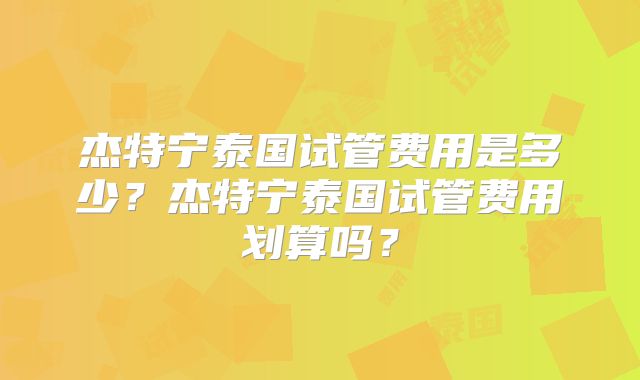 杰特宁泰国试管费用是多少？杰特宁泰国试管费用划算吗？