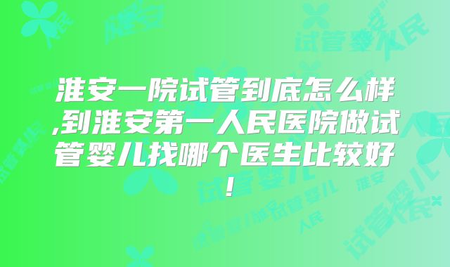 淮安一院试管到底怎么样,到淮安第一人民医院做试管婴儿找哪个医生比较好!