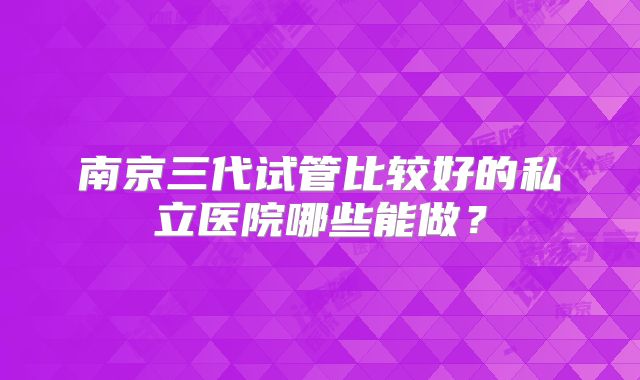 南京三代试管比较好的私立医院哪些能做?